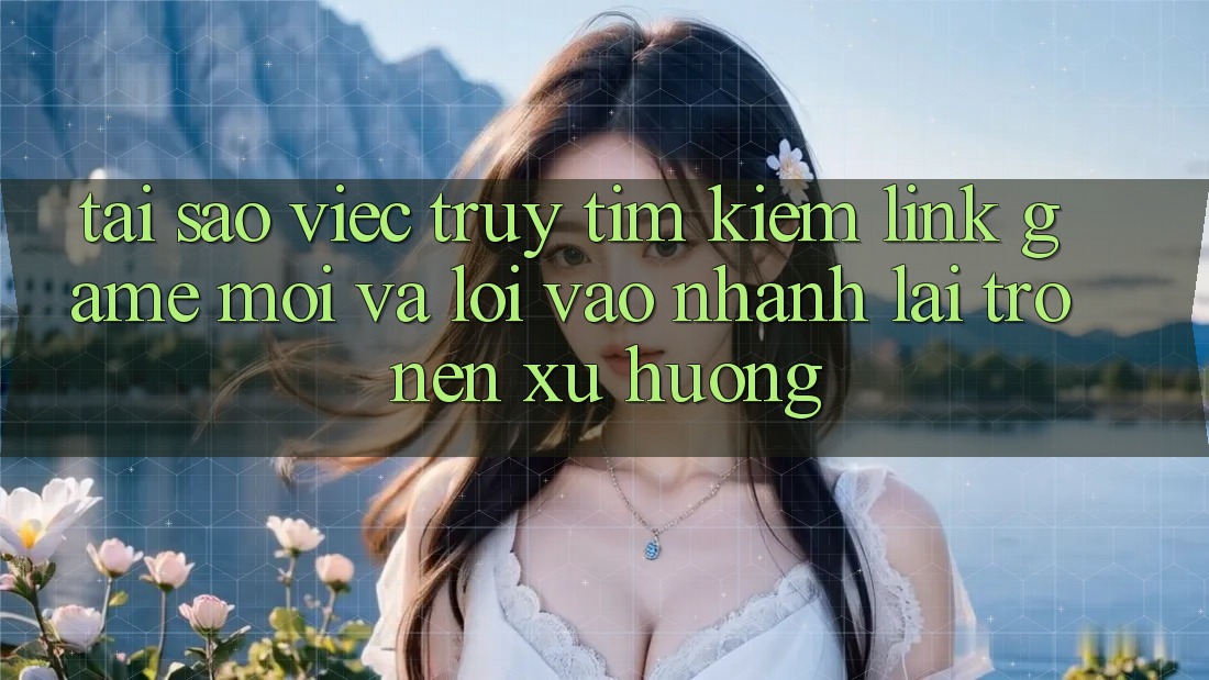 Tại sao việc truy tìm kiếm “Link Game Mới” và “Lối Vào Nhanh” lại trở nên xu hướng?