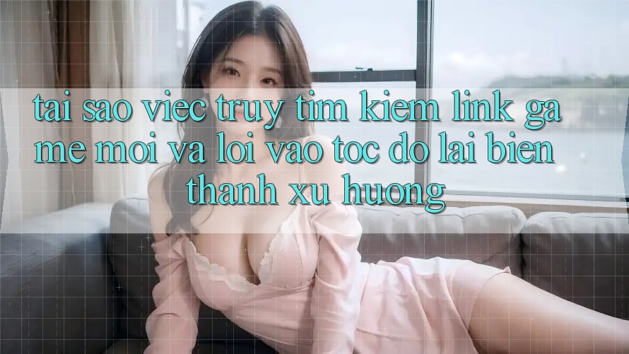 Tại sao việc truy tìm kiếm “Link Game Mới” và “Lối Vào Tốc độ” lại biến thành xu hướng?