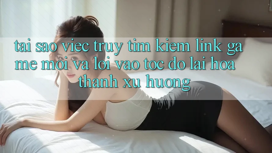 Tại sao việc truy tìm kiếm “Link Game Mới” và “Lối Vào Tốc độ” lại hóa thành xu hướng?