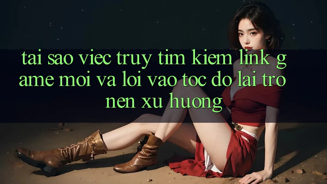 Tại sao việc truy tìm kiếm “Link Game Mới” và “Lối Vào Tốc độ” lại trở nên xu hướng?