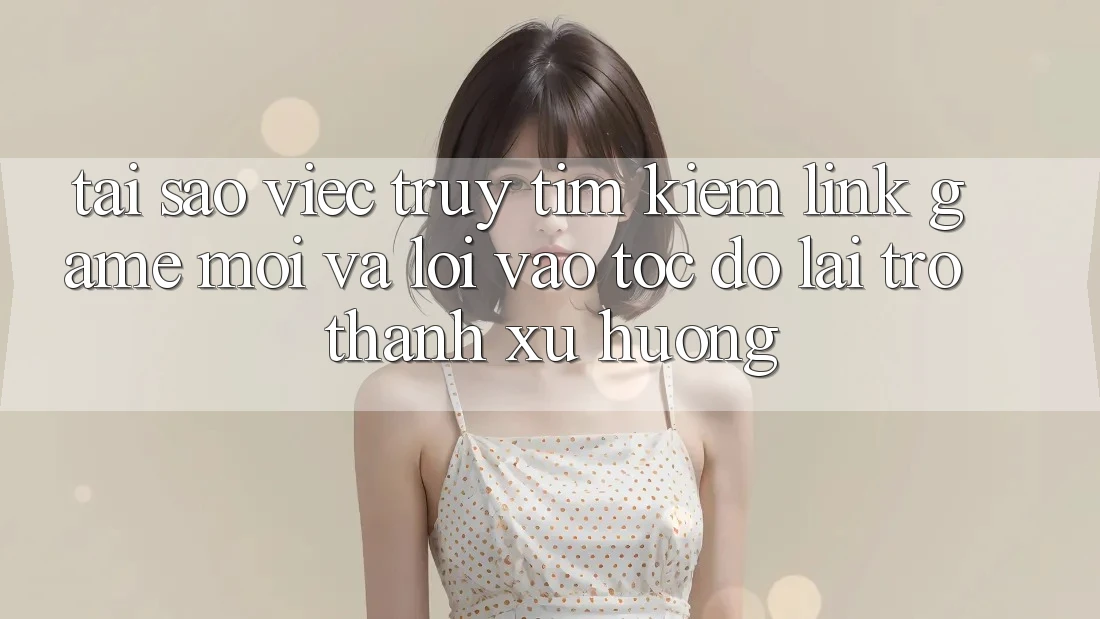 Tại sao việc truy tìm kiếm “Link Game Mới” và “Lối Vào Tốc độ” lại trở thành xu hướng?
