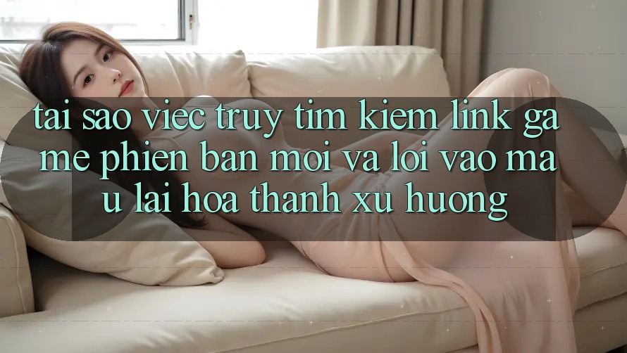 Tại sao việc truy tìm kiếm “Link Game Phiên bản mới” và “Lối Vào Mau” lại hóa thành xu hướng?