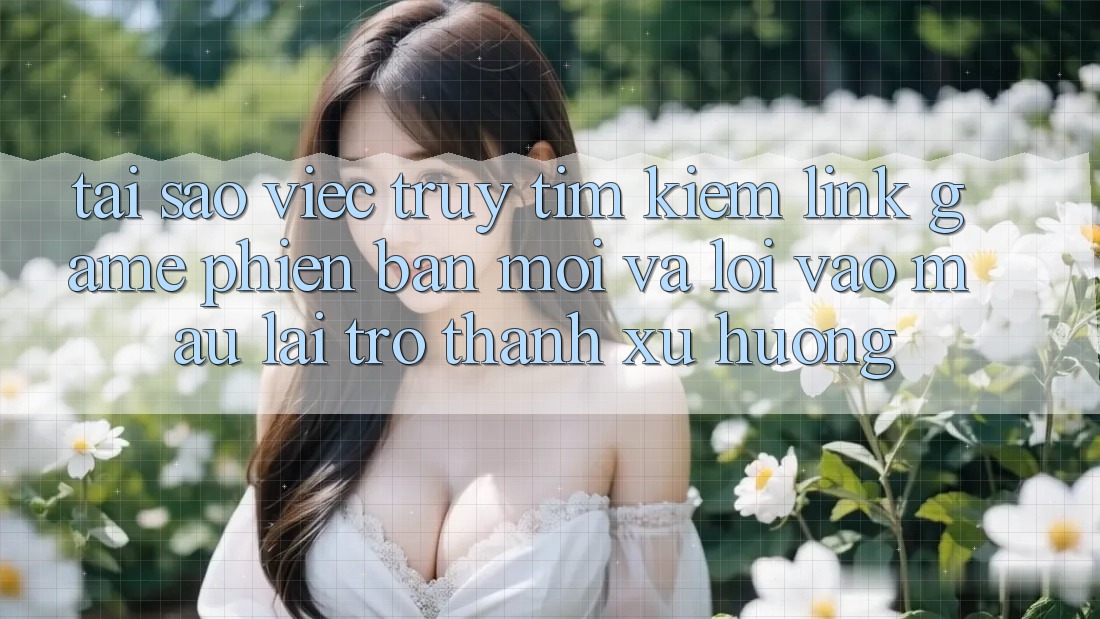 Tại sao việc truy tìm kiếm “Link Game Phiên bản mới” và “Lối Vào Mau” lại trở thành xu hướng?