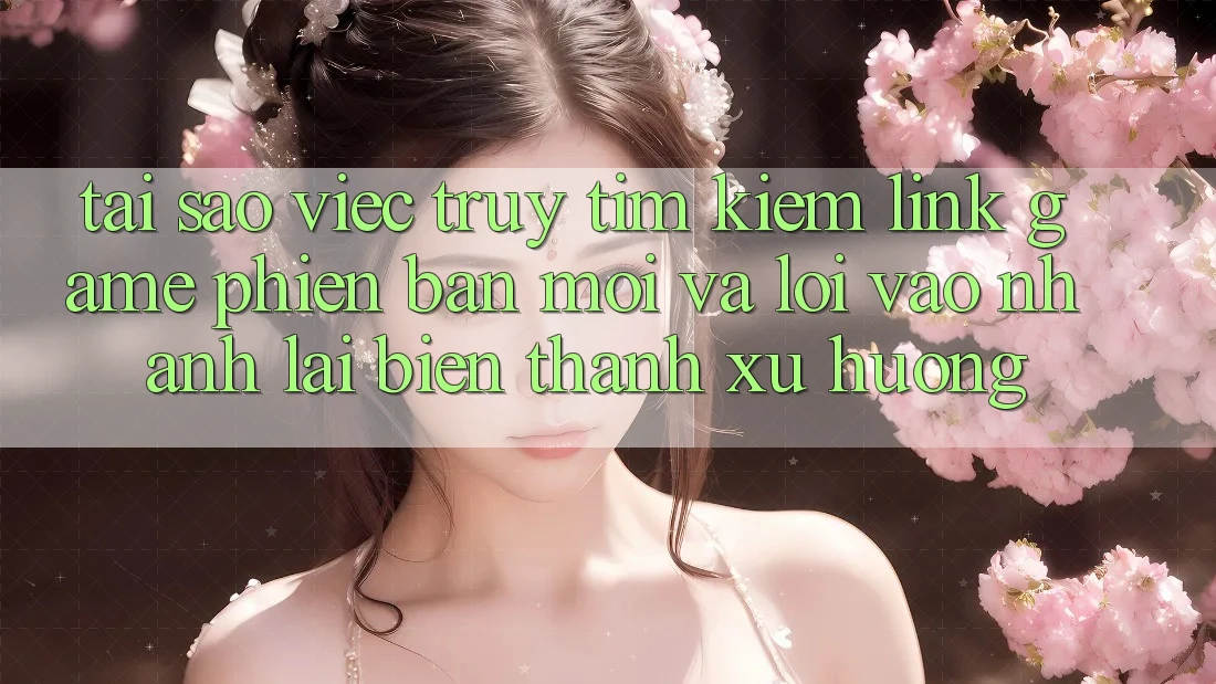 Tại sao việc truy tìm kiếm “Link Game Phiên bản mới” và “Lối Vào Nhanh” lại biến thành xu hướng?