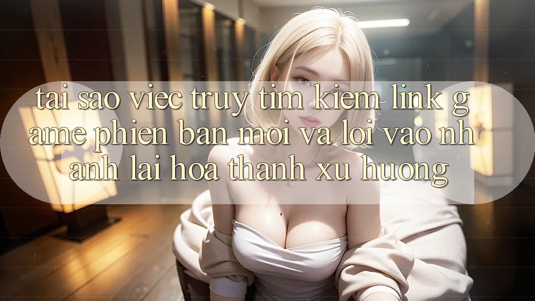 Tại sao việc truy tìm kiếm “Link Game Phiên bản mới” và “Lối Vào Nhanh” lại hóa thành xu hướng?