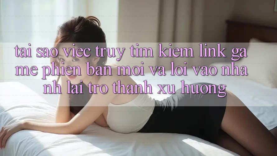 Tại sao việc truy tìm kiếm “Link Game Phiên bản mới” và “Lối Vào Nhanh” lại trở thành xu hướng?