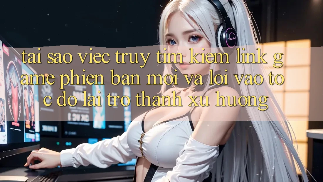 Tại sao việc truy tìm kiếm “Link Game Phiên bản mới” và “Lối Vào Tốc độ” lại trở thành xu hướng?