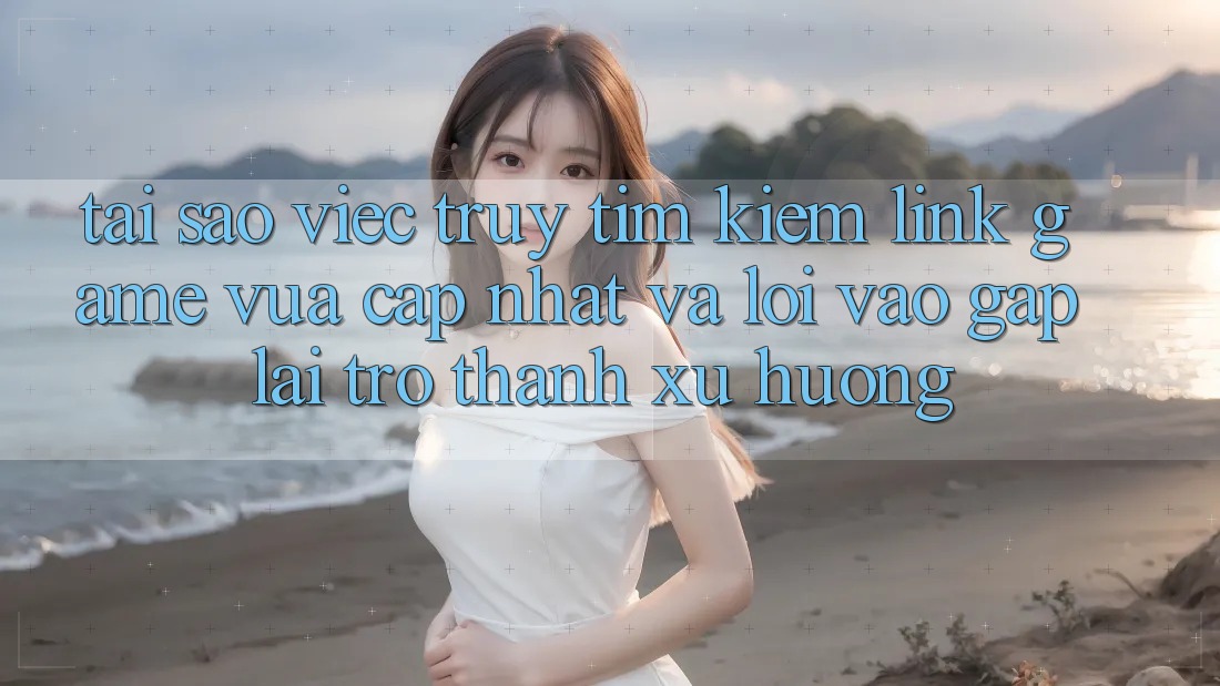 Tại sao việc truy tìm kiếm “Link Game Vừa cập nhật” và “Lối Vào Gấp” lại trở thành xu hướng?