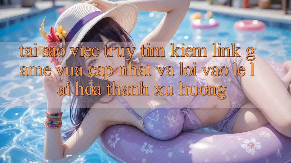 Tại sao việc truy tìm kiếm “Link Game Vừa cập nhật” và “Lối Vào Lẹ” lại hóa thành xu hướng?