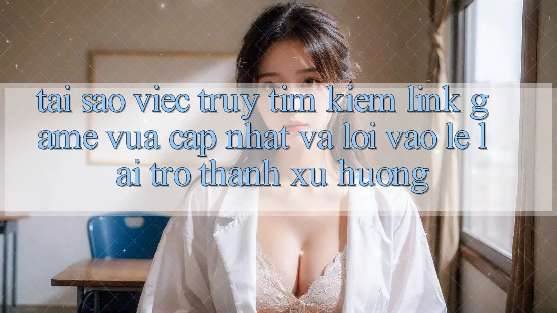 Tại sao việc truy tìm kiếm “Link Game Vừa cập nhật” và “Lối Vào Lẹ” lại trở thành xu hướng?