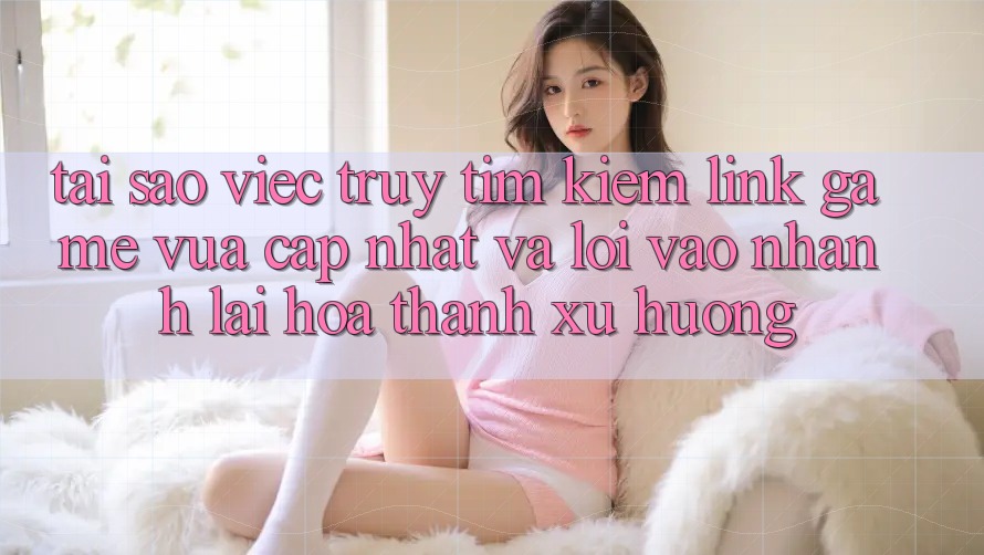 Tại sao việc truy tìm kiếm “Link Game Vừa cập nhật” và “Lối Vào Nhanh” lại hóa thành xu hướng?