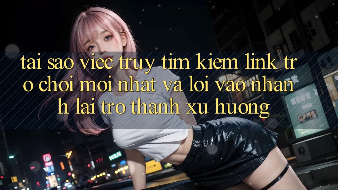 Tại sao việc truy tìm kiếm “Link Trò chơi Mới nhất” và “Lối Vào Nhanh” lại trở thành xu hướng?
