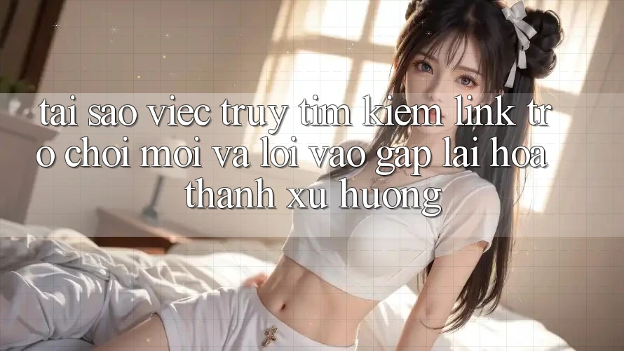 Tại sao việc truy tìm kiếm “Link Trò chơi Mới” và “Lối Vào Gấp” lại hóa thành xu hướng?