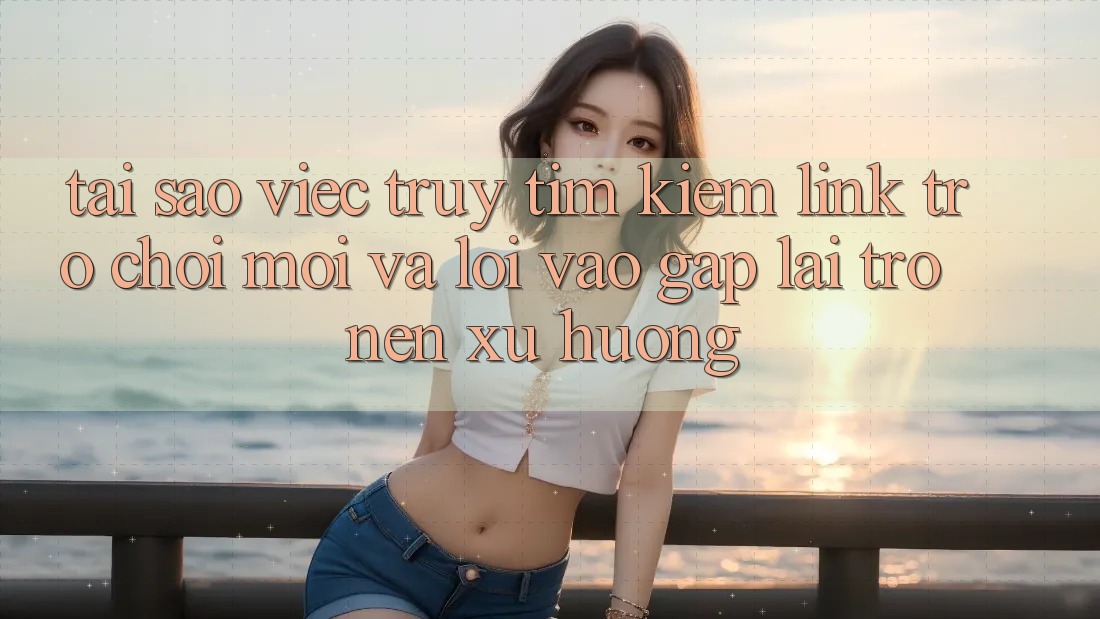 Tại sao việc truy tìm kiếm “Link Trò chơi Mới” và “Lối Vào Gấp” lại trở nên xu hướng?