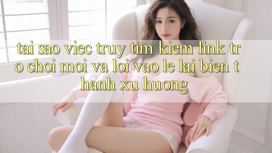Tại sao việc truy tìm kiếm “Link Trò chơi Mới” và “Lối Vào Lẹ” lại biến thành xu hướng?