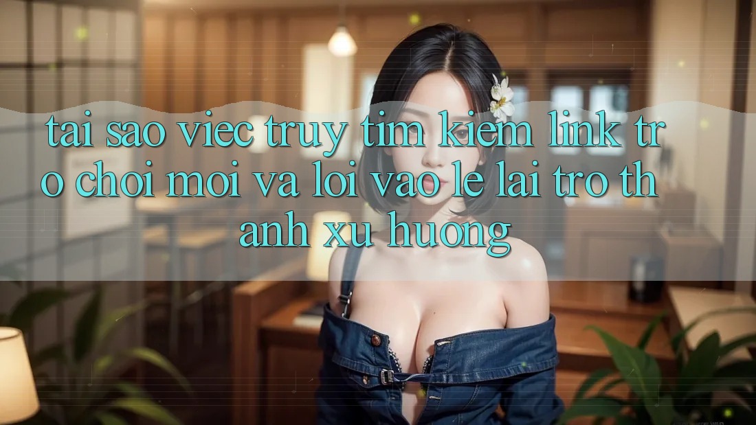 Tại sao việc truy tìm kiếm “Link Trò chơi Mới” và “Lối Vào Lẹ” lại trở thành xu hướng?