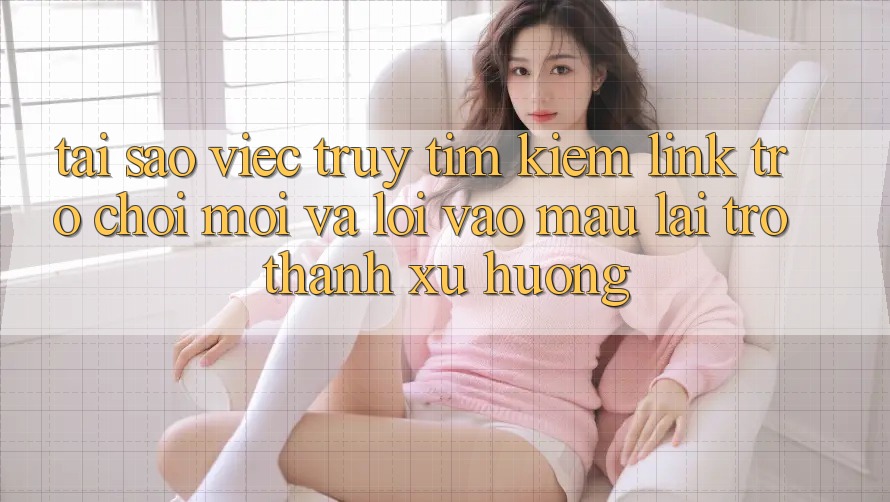 Tại sao việc truy tìm kiếm “Link Trò chơi Mới” và “Lối Vào Mau” lại trở thành xu hướng?