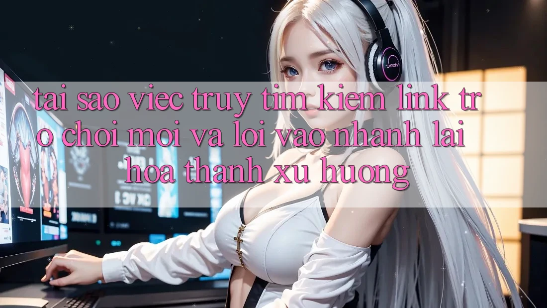 Tại sao việc truy tìm kiếm “Link Trò chơi Mới” và “Lối Vào Nhanh” lại hóa thành xu hướng?
