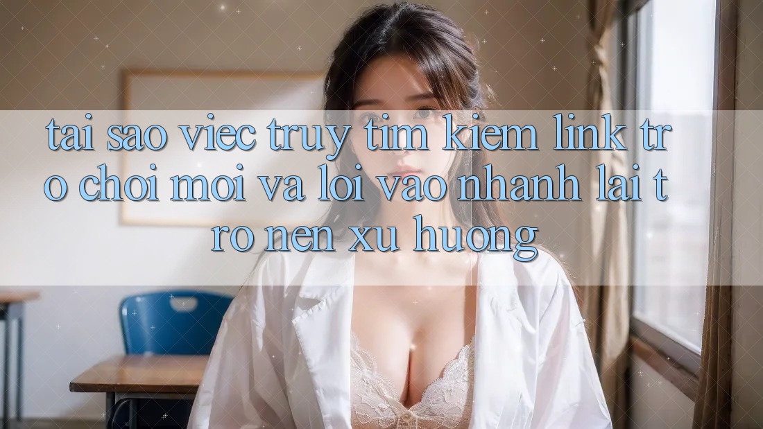 Tại sao việc truy tìm kiếm “Link Trò chơi Mới” và “Lối Vào Nhanh” lại trở nên xu hướng?