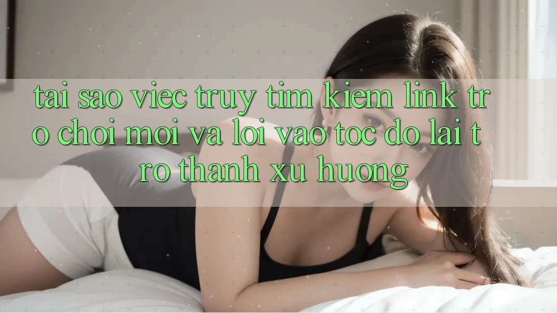 Tại sao việc truy tìm kiếm “Link Trò chơi Mới” và “Lối Vào Tốc độ” lại trở thành xu hướng?