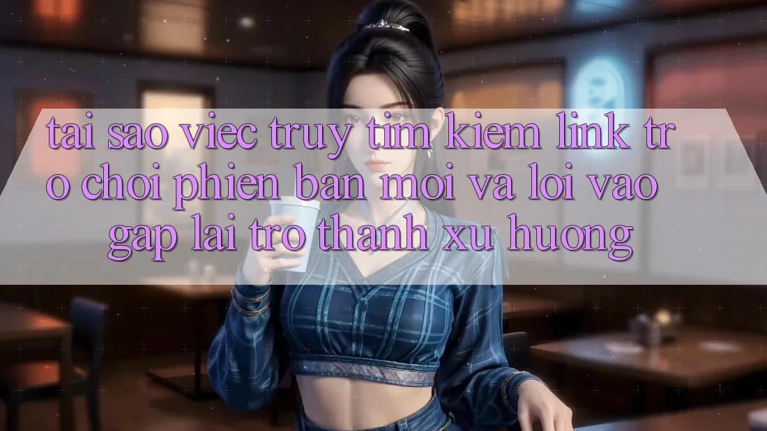 Tại sao việc truy tìm kiếm “Link Trò chơi Phiên bản mới” và “Lối Vào Gấp” lại trở thành xu hướng?