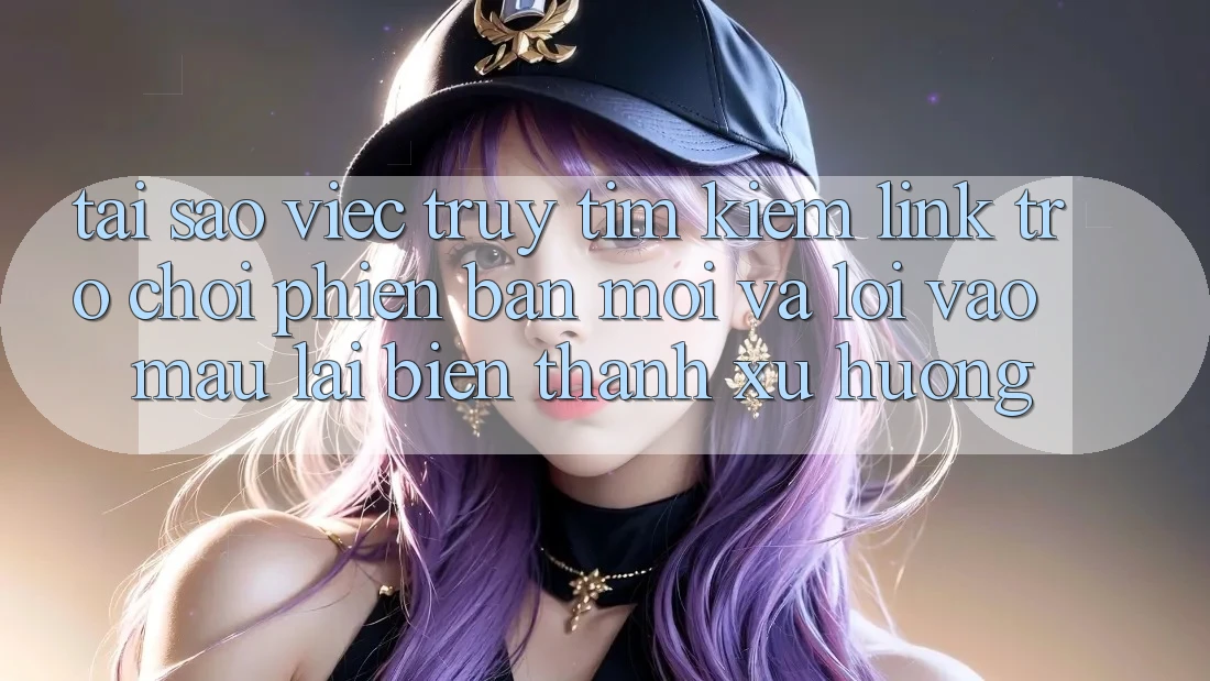 Tại sao việc truy tìm kiếm “Link Trò chơi Phiên bản mới” và “Lối Vào Mau” lại biến thành xu hướng?