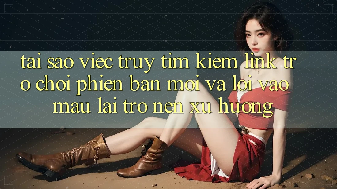 Tại sao việc truy tìm kiếm “Link Trò chơi Phiên bản mới” và “Lối Vào Mau” lại trở nên xu hướng?