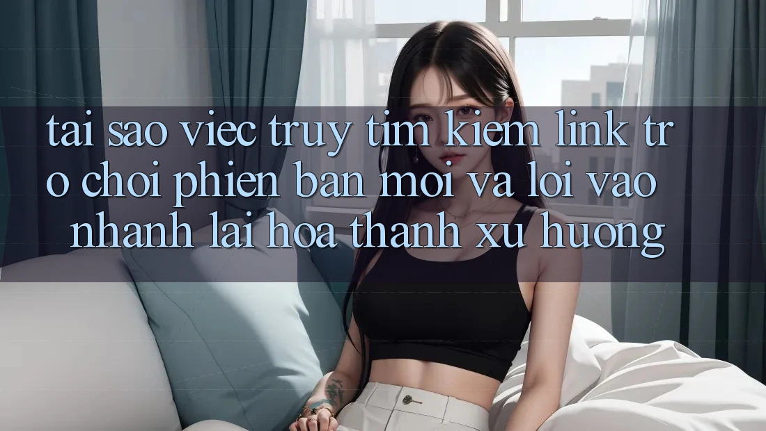 Tại sao việc truy tìm kiếm “Link Trò chơi Phiên bản mới” và “Lối Vào Nhanh” lại hóa thành xu hướng?