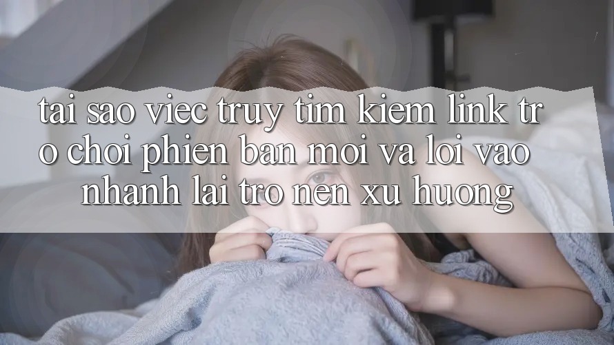 Tại sao việc truy tìm kiếm “Link Trò chơi Phiên bản mới” và “Lối Vào Nhanh” lại trở nên xu hướng?