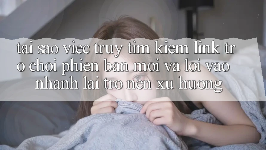 Tại sao việc truy tìm kiếm “Link Trò chơi Phiên bản mới” và “Lối Vào Nhanh” lại trở nên xu hướng?