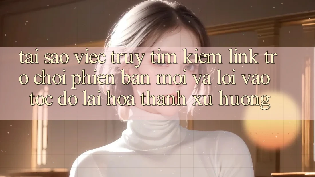 Tại sao việc truy tìm kiếm “Link Trò chơi Phiên bản mới” và “Lối Vào Tốc độ” lại hóa thành xu hướng?