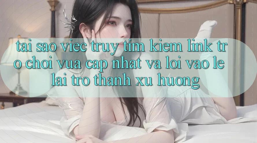 Tại sao việc truy tìm kiếm “Link Trò chơi Vừa cập nhật” và “Lối Vào Lẹ” lại trở thành xu hướng?