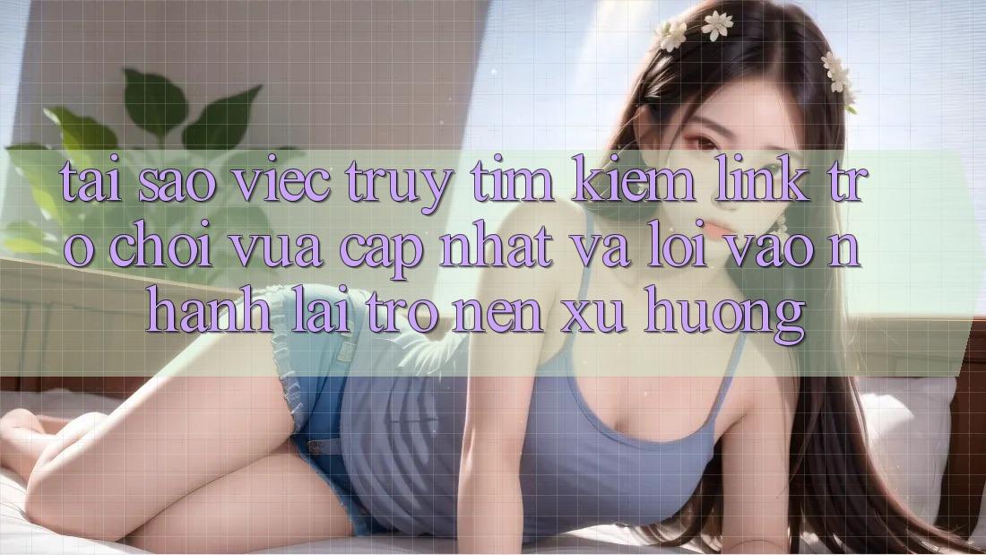Tại sao việc truy tìm kiếm “Link Trò chơi Vừa cập nhật” và “Lối Vào Nhanh” lại trở nên xu hướng?