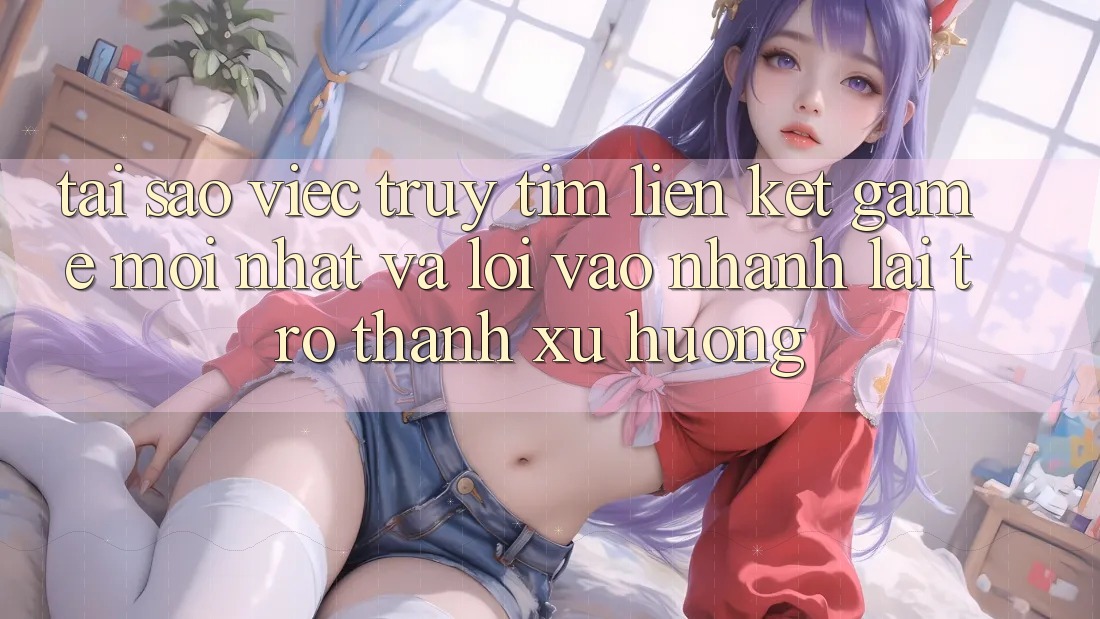 Tại sao việc truy tìm “Liên kết Game Mới nhất” và “Lối Vào Nhanh” lại trở thành xu hướng?