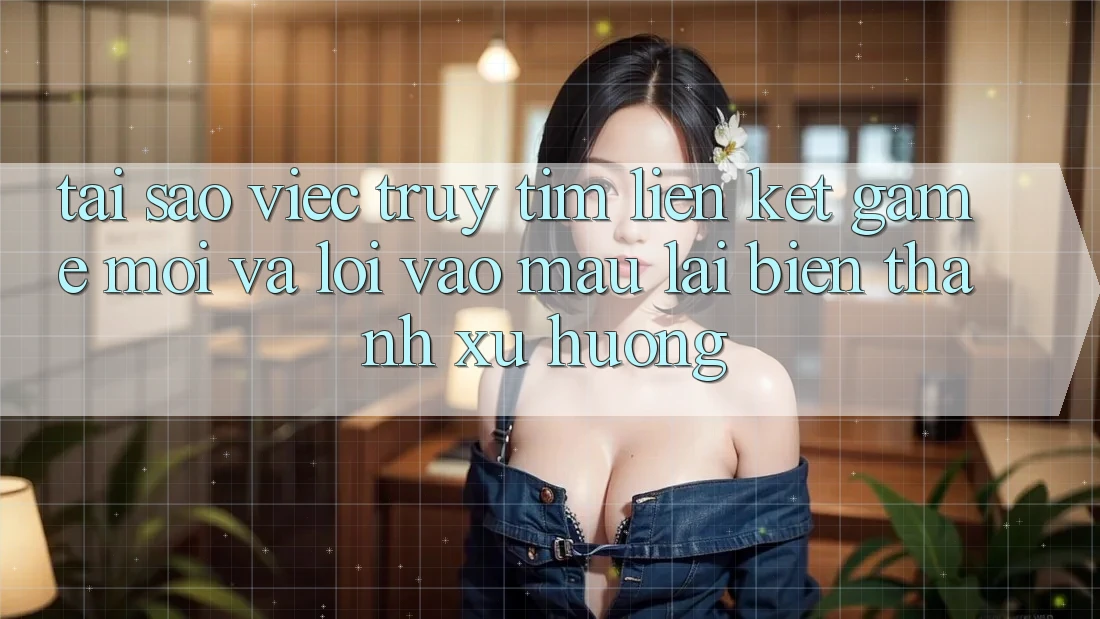 Tại sao việc truy tìm “Liên kết Game Mới” và “Lối Vào Mau” lại biến thành xu hướng?