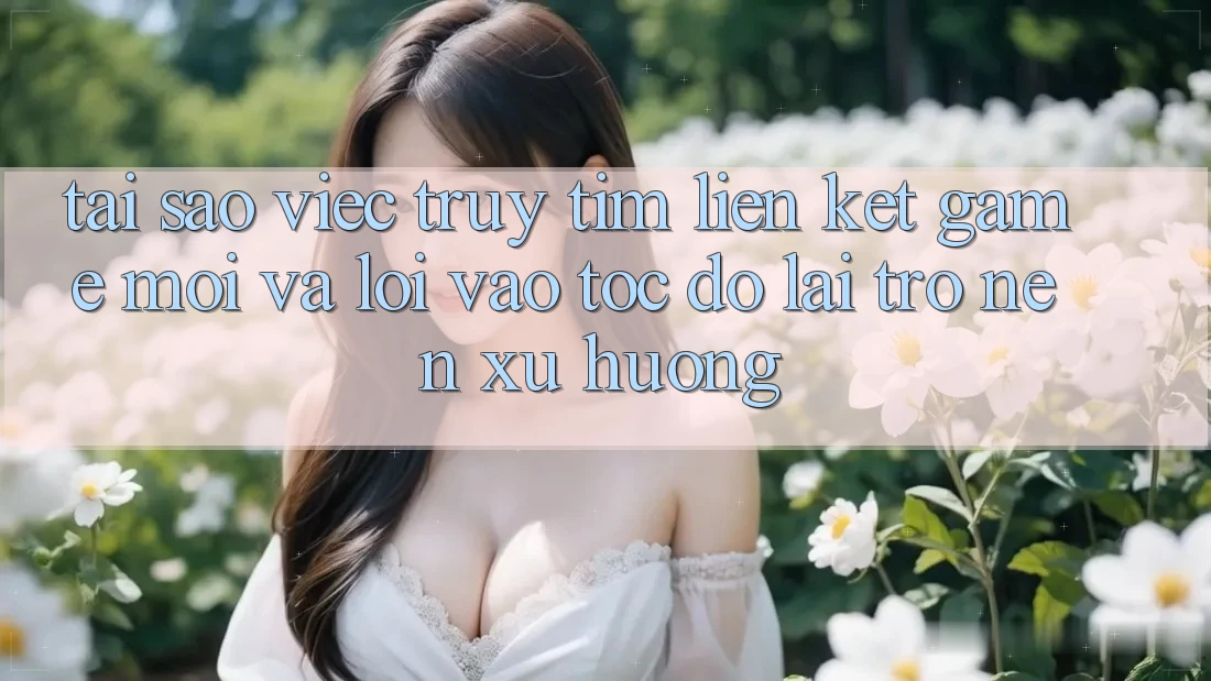 Tại sao việc truy tìm “Liên kết Game Mới” và “Lối Vào Tốc độ” lại trở nên xu hướng?