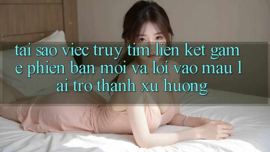 Tại sao việc truy tìm “Liên kết Game Phiên bản mới” và “Lối Vào Mau” lại trở thành xu hướng?