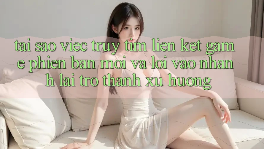 Tại sao việc truy tìm “Liên kết Game Phiên bản mới” và “Lối Vào Nhanh” lại trở thành xu hướng? Tại sao việc truy tìm “Liên kết Game Phiên bản mới” và “Lối Vào Nhanh” lại trở thành xu hướng?