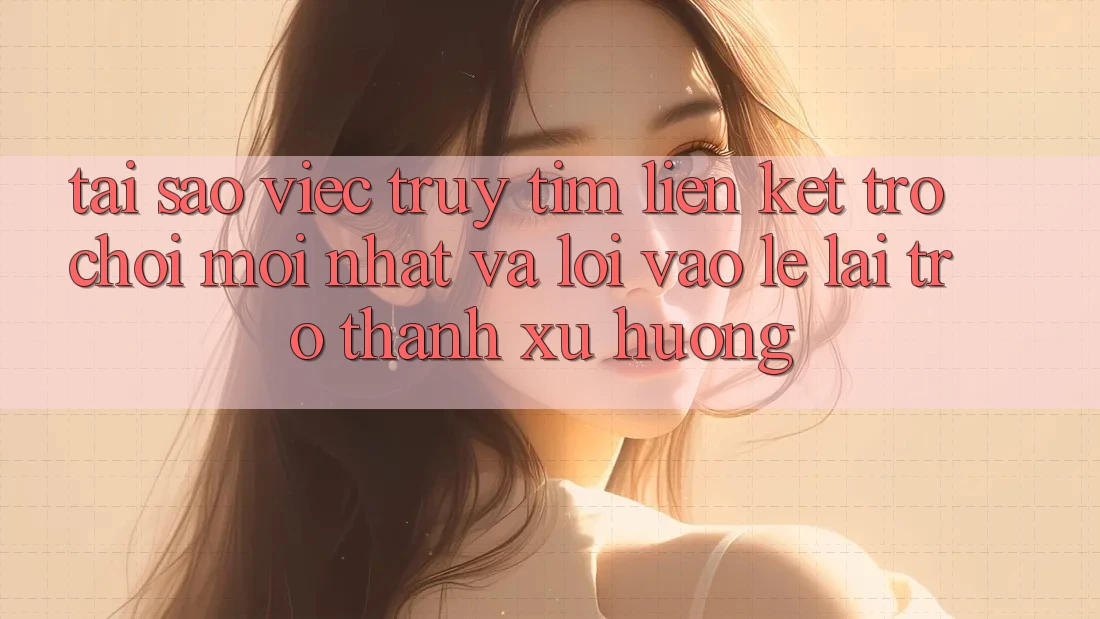 Tại sao việc truy tìm “Liên kết Trò chơi Mới nhất” và “Lối Vào Lẹ” lại trở thành xu hướng?