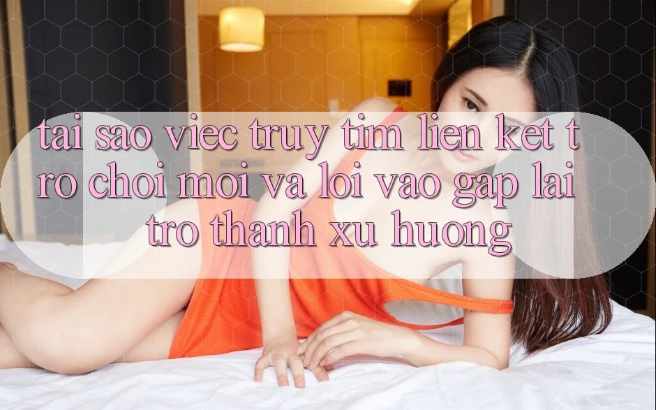 Tại sao việc truy tìm “Liên kết Trò chơi Mới” và “Lối Vào Gấp” lại trở thành xu hướng?