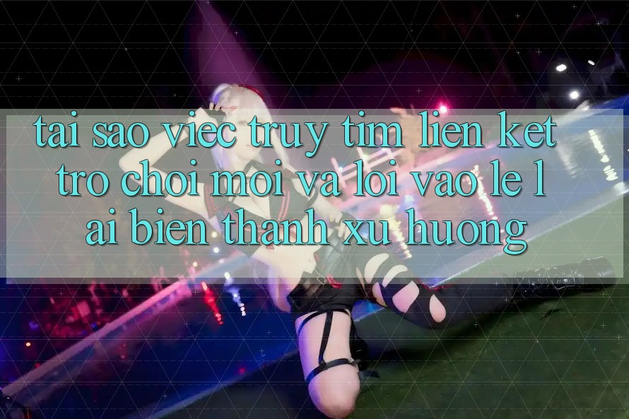 Tại sao việc truy tìm “Liên kết Trò chơi Mới” và “Lối Vào Lẹ” lại biến thành xu hướng?