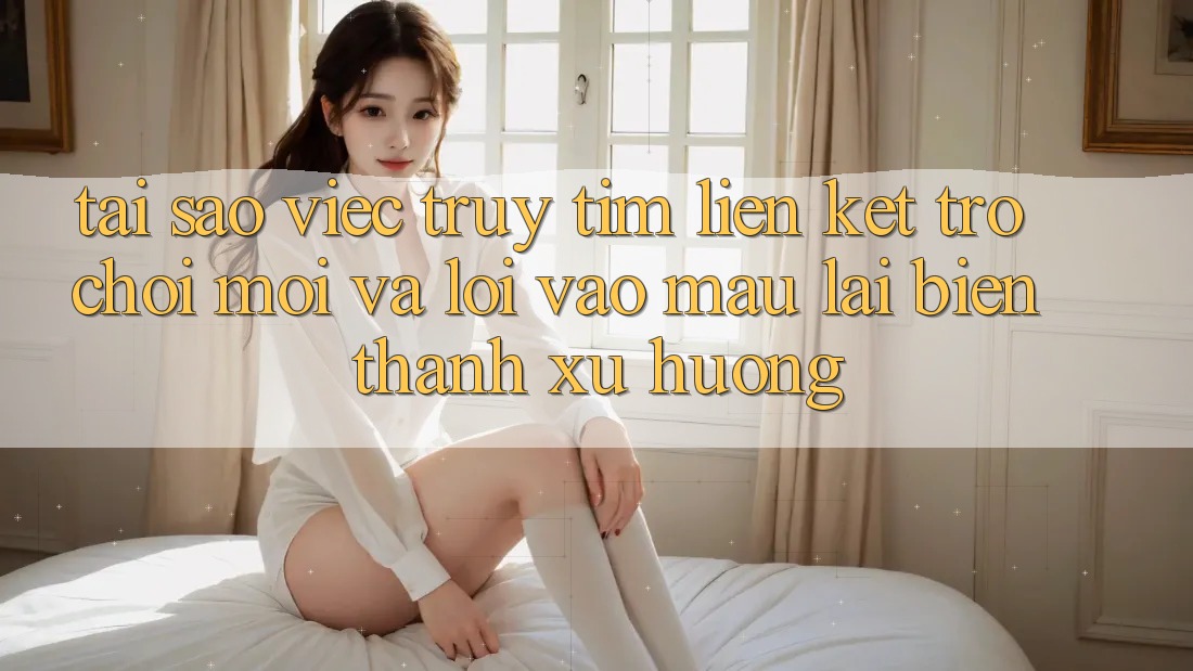 Tại sao việc truy tìm “Liên kết Trò chơi Mới” và “Lối Vào Mau” lại biến thành xu hướng?