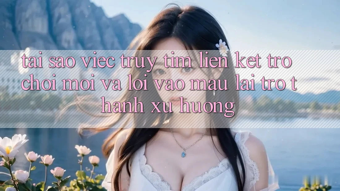 Tại sao việc truy tìm “Liên kết Trò chơi Mới” và “Lối Vào Mau” lại trở thành xu hướng?