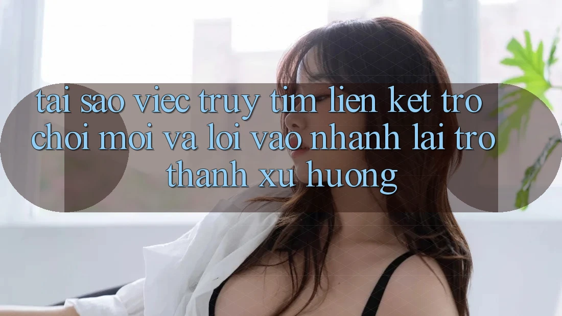 Tại sao việc truy tìm “Liên kết Trò chơi Mới” và “Lối Vào Nhanh” lại trở thành xu hướng?