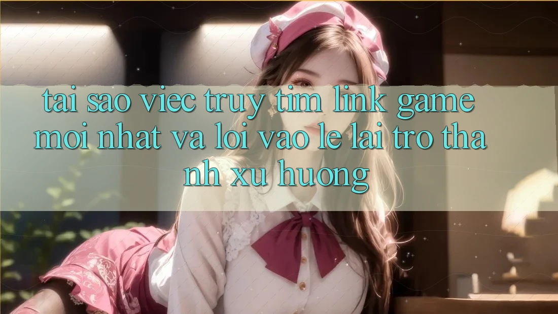 Tại sao việc truy tìm “Link Game Mới nhất” và “Lối Vào Lẹ” lại trở thành xu hướng?