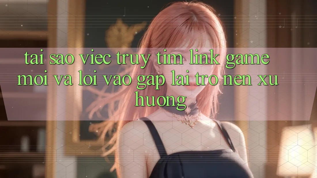 Tại sao việc truy tìm “Link Game Mới” và “Lối Vào Gấp” lại trở nên xu hướng?