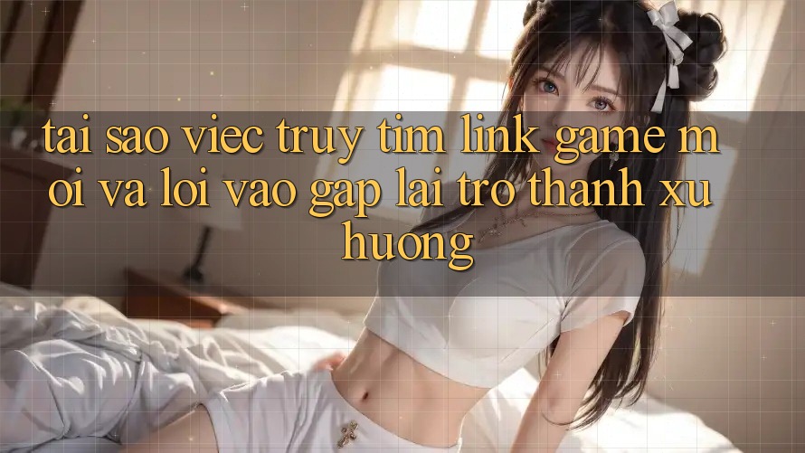 Tại sao việc truy tìm “Link Game Mới” và “Lối Vào Gấp” lại trở thành xu hướng?