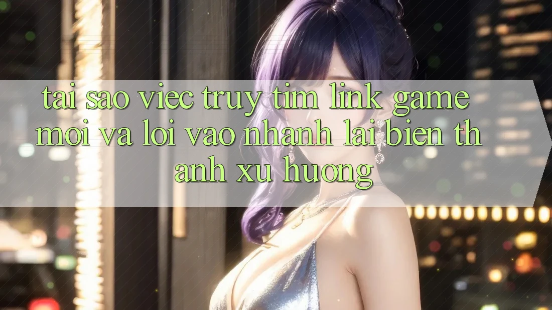 Tại sao việc truy tìm “Link Game Mới” và “Lối Vào Nhanh” lại biến thành xu hướng?
