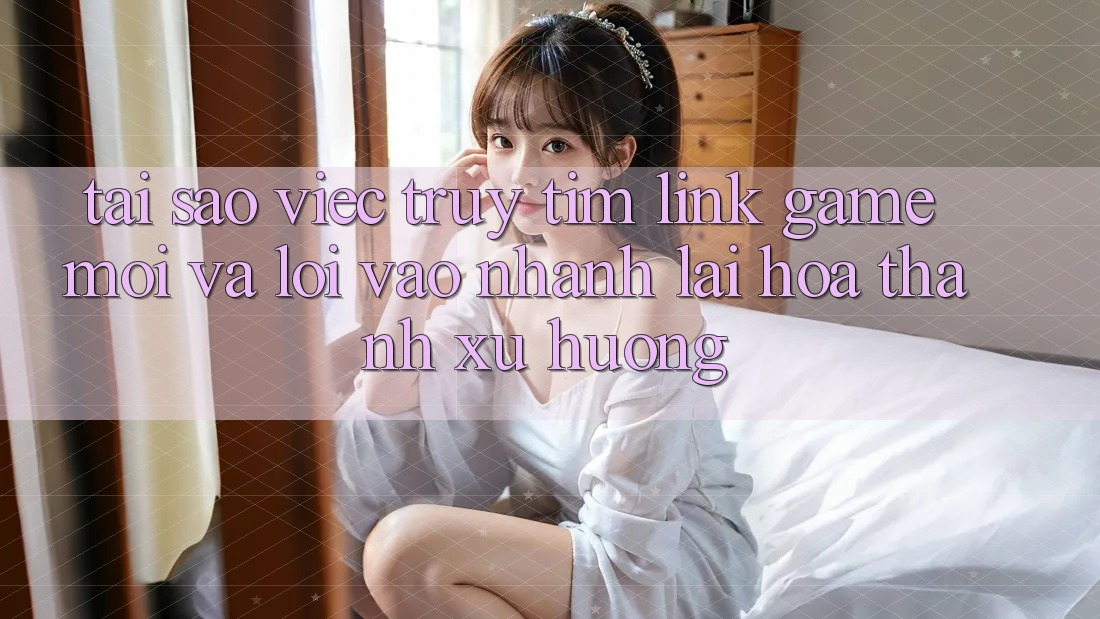 Tại sao việc truy tìm “Link Game Mới” và “Lối Vào Nhanh” lại hóa thành xu hướng?