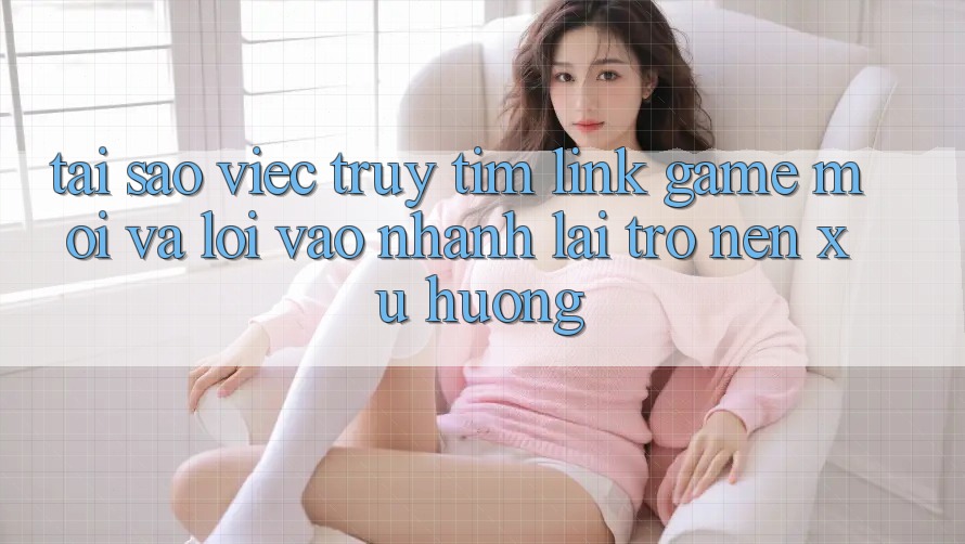 Tại sao việc truy tìm “Link Game Mới” và “Lối Vào Nhanh” lại trở nên xu hướng?